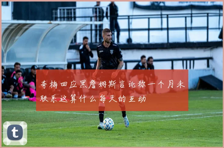 夸梅回应黑詹姆斯言论称一个月未联系这算什么每天的互动
