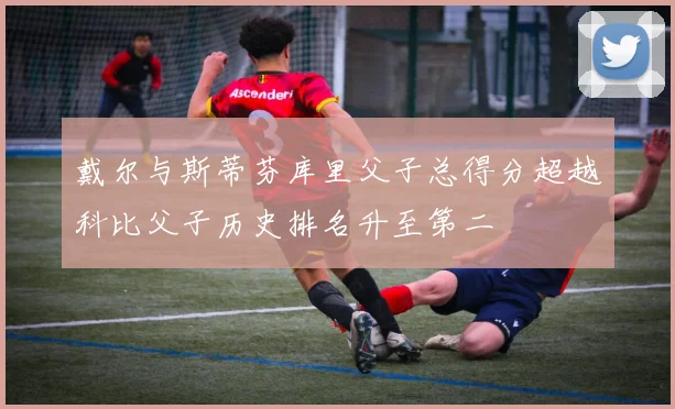 戴尔与斯蒂芬库里父子总得分超越科比父子历史排名升至第二