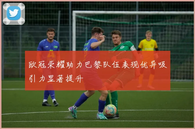 欧冠荣耀助力巴黎队伍表现优异吸引力显著提升